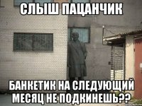 слыш пацанчик банкетик на следующий месяц не подкинешь??