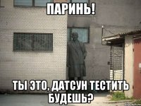 паринь! ты это, датсун тестить будешь?