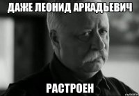 даже леонид аркадьевич растроен