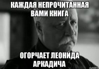 каждая непрочитанная вами книга огорчает леонида аркадича