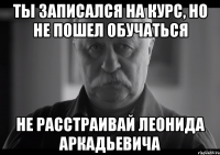 ты записался на курс, но не пошел обучаться не расстраивай леонида аркадьевича