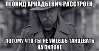 леонид аркадьевич расстроен, потому что ты не умеешь танцевать на пилоне