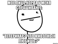 мое лицо когда у меня спрашивают: "ветеринар? что животных любишь?"