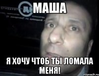 маша я хочу чтоб ты ломала меня!