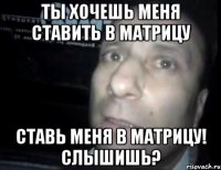 ты хочешь меня ставить в матрицу ставь меня в матрицу! слышишь?