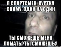 я спортсмен, куртка сниму, один на один ты сможешь меня ломать?ты сможешь?