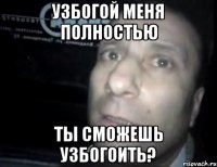 узбогой меня полностью ты сможешь узбогоить?