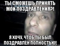 ты сможешь принять мои поздравления?! я хочу, чтоб ты был поздравлен полностью!