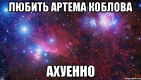 любить артема коблова ахуенно