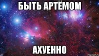 быть артёмом ахуенно