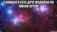 у каждого есть друг мудилка по имени артем 