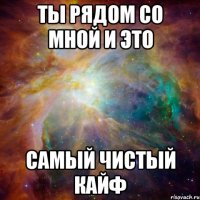 ты рядом со мной и это самый чистый кайф