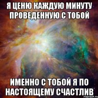 я ценю каждую минуту проведенную с тобой именно с тобой я по настоящему счастлив