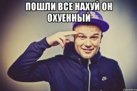 пошли все нахуй он охуенный 