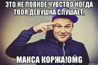 это не ловкое чувство когда твоя девушка слушает, макса коржа!omg