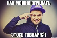 как можно слушать этого говнаря?!