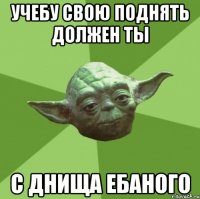 учебу свою поднять должен ты с днища ебаного