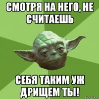 смотря на него, не считаешь себя таким уж дрищем ты!