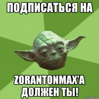 подписаться на zorantonmax'а должен ты!