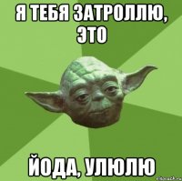 я тебя затроллю, это йода, улюлю