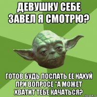 девушку себе завел я смотрю? готов будь послать ее нахуй при вопросе "а может хватит тебе качаться?