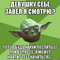 девушку себе завел я смотрю? готов будь нахуй послать ее при вопросе "а может хватит тебе качаться?"