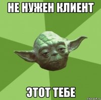 не нужен клиент этот тебе