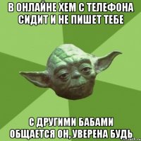 в онлайне хем с телефона сидит и не пишет тебе с другими бабами общается он, уверена будь