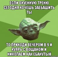 если охуенную треню сегодня хочешь заебашить ты то приходи вечером в 9 и хуярь с вощаном и николаем как ебанутый