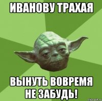 иванову трахая вынуть вовремя не забудь!