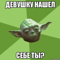 девушку нашел себе ты?