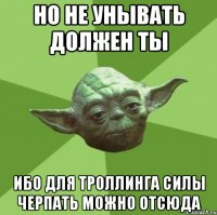 но не унывать должен ты ибо для троллинга силы черпать можно отсюда