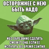 осторожнее с нею быть надо ибо обрезание сделать сможет она, если её испугать во время соития