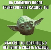 на скамейку после тренировки не садись ты ибо хрен ты встанешь с нее тупить сидеть будешь