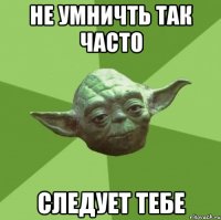 не умничть так часто следует тебе