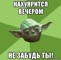 нахуярится вечером не забудь ты!