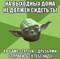 на выходных дома не должен сидеть ты а в game station с друзьями отправиться тебе надо