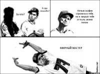 А где спасибо? За что? Ночью мафия стреляла в тебя, но я закрыл тебя от пуль своим телом МИРНЫЙ МАСТЕР
