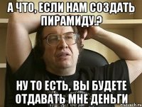 а что, если нам создать пирамиду.? ну то есть, вы будете отдавать мне деньги