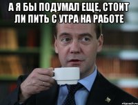 а я бы подумал еще, стоит ли пить с утра на работе 