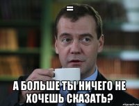 = а больше ты ничего не хочешь сказать?