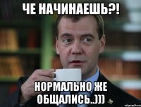 че начинаешь?! нормально же общались..)))