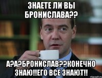 знаете ли вы бронислава?? а?а?бронислав??конечно знаю!!его все знают!!