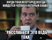 когда тоха несет бред,всегда найдется человек который скажет "расслабься ,это ведь тоха"