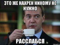 это же нахрен никому не нужно расслабся