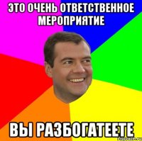 это очень ответственное мероприятие вы разбогатеете