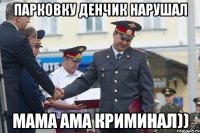 парковку денчик нарушал мама ама криминал))
