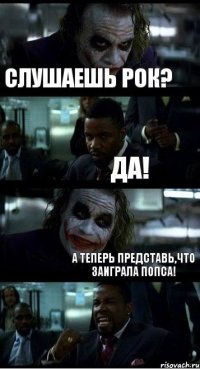 Слушаешь Рок? Да! А теперь представь,что заиграла попса!