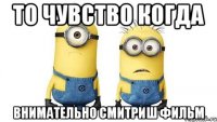 то чувство когда внимательно смитриш фильм