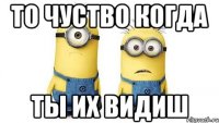 то чуство когда ты их видиш